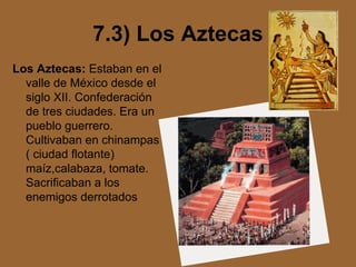 7.3) Los Aztecas
Los Aztecas: Estaban en el
valle de México desde el
siglo XII. Confederación
de tres ciudades. Era un
pueblo guerrero.
Cultivaban en chinampas
( ciudad flotante)
maíz,calabaza, tomate.
Sacrificaban a los
enemigos derrotados
 