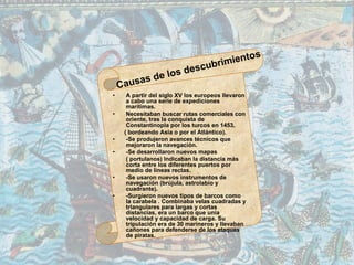 • A partir del siglo XV los europeos llevaron
a cabo una serie de expediciones
marítimas.
• Necesitaban buscar rutas comerciales con
oriente, tras la conquista de
Constantinopla por los turcos en 1453,
( bordeando Asia o por el Atlántico).
• -Se produjeron avances técnicos que
mejoraron la navegación.
• -Se desarrollaron nuevos mapas
( portulanos) Indicaban la distancia más
corta entre los diferentes puertos por
medio de líneas rectas.
• -Se usaron nuevos instrumentos de
navegación (brújula, astrolabio y
cuadrante).
• -Surgieron nuevos tipos de barcos como
la carabela . Combinaba velas cuadradas y
triangulares para largas y cortas
distancias, era un barco que unía
velocidad y capacidad de carga. Su
tripulación era de 30 marineros y llevaban
cañones para defenderse de los ataques
de piratas.
 