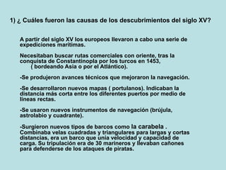 1) ¿ Cuáles fueron las causas de los descubrimientos del siglo XV?
A partir del siglo XV los europeos llevaron a cabo una serie de
expediciones marítimas.
Necesitaban buscar rutas comerciales con oriente, tras la
conquista de Constantinopla por los turcos en 1453,
( bordeando Asia o por el Atlántico).
-Se produjeron avances técnicos que mejoraron la navegación.
-Se desarrollaron nuevos mapas ( portulanos). Indicaban la
distancia más corta entre los diferentes puertos por medio de
líneas rectas.
-Se usaron nuevos instrumentos de navegación (brújula,
astrolabio y cuadrante).
-Surgieron nuevos tipos de barcos como la carabela .
Combinaba velas cuadradas y triangulares para largas y cortas
distancias, era un barco que unía velocidad y capacidad de
carga. Su tripulación era de 30 marineros y llevaban cañones
para defenderse de los ataques de piratas.
 