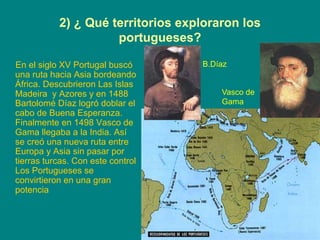 2) ¿ Qué territorios exploraron los
portugueses?
En el siglo XV Portugal buscó
una ruta hacia Asia bordeando
África. Descubrieron Las Islas
Madeira y Azores y en 1488
Bartolomé Díaz logró doblar el
cabo de Buena Esperanza.
Finalmente en 1498 Vasco de
Gama llegaba a la India. Así
se creó una nueva ruta entre
Europa y Asia sin pasar por
tierras turcas. Con este control
Los Portugueses se
convirtieron en una gran
potencia
B.Díaz
Vasco de
Gama
 