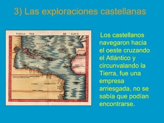 Los castellanos
navegaron hacia
el oeste cruzando
el Atlántico y
circunvalando la
Tierra, fue una
empresa
arriesgada, no se
sabía que podían
encontrarse.
3) Las exploraciones castellanas
 