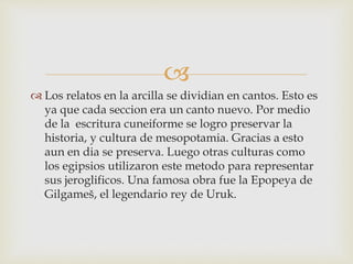  
 Los relatos en la arcilla se dividian en cantos. Esto es 
ya que cada seccion era un canto nuevo. Por medio 
de la escritura cuneiforme se logro preservar la 
historia, y cultura de mesopotamia. Gracias a esto 
aun en dia se preserva. Luego otras culturas como 
los egipsios utilizaron este metodo para representar 
sus jeroglificos. Una famosa obra fue la Epopeya de 
Gilgameš, el legendario rey de Uruk. 
 