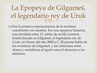 La Epopeya de Gilgameš, 
el legendario rey de Uruk 
 
 Fue la primera representacion de la escritura 
cuneiforme con sonidos. Era una epopeya Sumeria, 
esta dividida entre 12 tablas de arcilla (cantos). 
Estaba basada en Gilgameš, el legendario rey de 
Uruk, un Heroe del año 2000 a.C. El poema habla de 
las aventuras de Gilgameš, y las relaciones entre 
dioses y semidioses al igual como el descenso a los 
infiernos. 
 