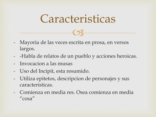  
- Mayoria de las veces escrita en prosa, en versos 
largos. 
- -Habla de relatos de un pueblo y acciones heroicas. 
- Invocacion a las musas 
- Uso del Incipit, esta resumido. 
- Utiliza epitetos, descripcion de personajes y sus 
caracteristicas. 
- Comienza en media res. Osea comienza en media 
“cosa” 
Caracteristicas 
 