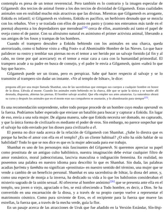 contempla es presa de un temor reverencial. Pero también es lo contrario y la imagen especular de 
Gilgamesh: dos tercios de animal frente a los dos tercios de divinidad de Gilgamesh. Estas cualidades 
animales son en realidad mucho más atractivas que las divinas. Mientras que Gilgamesh es arrogante, 
Enkidu es infantil; si Gilgamesh es violento, Enkidu es pacífico, un herbívoro desnudo que se mezcla 
con los rebaños. Vive y se traslada con ellos de pasto en pasto y (como nos enteramos más tarde en el 
poema) ahuyenta a los depredadores que merodean[24] cerca de ellos, asumiendo así tanto el papel de 
oveja como el de pastor. Con su altruismo natural es asimismo el primer activista animal, liberando a 
sus amigos de los fosos y trampas de los hombres. 
Cuando el trampero descubre a Enkidu bebiendo con los animales en una charca, queda 
aterrorizado, como si hubiese visto a «Big Foot» o al Abominable Hombre de las Nieves. Lo que hace 
palidecer su rostro y temblar sus piernas no es el temor a ser herido por un salvaje fornido (al fin y al 
cabo, no tiene por qué acercarse): es el temor a estar cara a cara con la humanidad primordial. El 
trampero acude a su padre en busca de consejo, y el padre le envía a Gilgamesh, quien «sabrá lo que 
hay que hacer». 
Gilgamesh puede ser un tirano, pero es perspicaz. Sabe qué hacer respecto al salvaje y se lo 
transmite al trampero sin dudar un instante. «Ve al templo de Ishtar», le dice: 
pregunta allí por una mujer llamada Shamhat, una de las sacerdotisas que entregan sus cuerpos a cualquier hombre en honor 
de la diosa. Llévala al monte. Cuando los animales estén bebiendo en la charca, dile que se quite la túnica y se tumbe allí 
desnuda, dispuesta, abiertas las piernas. El hombre salvaje acudirá. Que ella emplee sus artes amatorias. La naturaleza obrará 
su curso y después los animales que en el monte eran sus compañeros se asustarán, y lo abandonarán para siempre[25]. 
Es una recomendación sorprendente, sobre todo porque procede de un hombre cuyo modus operandi es 
la fuerza. Podríamos haber esperado que enviase un batallón para buscar y capturar a Enkidu. En lugar 
de eso, envía a una sola mujer. De alguna manera, sabe que Enkidu necesita ser domado, no capturado, 
y que la única forma de civilizarlo es mediante el poder de eros. Sin embargo, no parece sospechar que 
el salvaje ha sido enviado por los dioses para civilizarlo a él. 
El poema no dice nada acerca de la relación de Gilgamesh con Shamhat. ¿Sabe lo diestra que es 
porque ha hecho el amor con ella en el templo? ¿Es un cliente habitual? ¿O sólo ha oído hablar de su 
habilidad? Todo lo que se nos dice es que es la mujer adecuada para ese trabajo. 
Shamhat es uno de los personajes más fascinantes del Gilgamesh. Si queremos apreciar su papel 
como prostituta de un antiguo culto babilónico, nuestra imaginación debe evitar cualquier filtro de 
amor romántico, moral judeocristiana, lascivia masculina o indignación femenina. En realidad, no 
poseemos una palabra en nuestro idioma para describir lo que es Shamhat. Sin duda, las palabras 
acadias ḫarīmtu y šamhātu no significan «prostituta» en nuestro sentido del término, una mujer que se 
vende a cambio de un beneficio personal. Shamhat es una sacerdotisa de Ishtar, la diosa del amor, y, 
como una especie de monja a la inversa, ha dedicado su vida a lo que los babilonios consideraban el 
misterio sagrado de la unión sexual. Al ofrecerse al hombre anónimo[26] que se presenta ante ella en el 
templo, sea joven o viejo, agraciado o feo, se está ofreciendo a Todo hombre, es decir, a Dios. Se ha 
convertido en una encarnación de la diosa, y a través de su propio cuerpo vuelve a representar el 
matrimonio cósmico. Como pura sirviente de Eros, es el recipiente para la fuerza que mueve las 
estrellas, la fuerza que, a través de la mecha verde, guía la flor. 
En un pasaje acerca de las atracciones de Uruk que fue añadido en la Versión Estándar, Sîn-lēqi- 
 