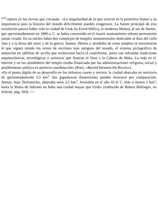 [19] repara en las tierras que circunda: «La singularidad de lo que ocurrió en la primitiva Sumer y su 
importancia para la historia del mundo difícilmente pueden exagerarse. La fuente principal de esta 
revolución parece haber sido la ciudad de Uruk (la Erech bíblica, la moderna Warka), al sur de Sumer, 
que aproximadamente en 3400 a. C. se había convertido en el mayor asentamiento urbano permanente 
jamás creado. En su núcleo había dos complejos de templos monumentales dedicados al dios del cielo 
Anu y a la diosa del amor y de la guerra, Inanna. Dentro y alrededor de estos templos se encontraron 
lo que siguen siendo los restos de escritura más antiguos del mundo, el sistema pictográfico de 
anotación en tablillas de arcilla que evolucionó hacia el cuneiforme, junto con refinadas tradiciones 
arquitectónicas, tecnológicas y artísticas que ilustran el Vaso y la Cabeza de Waka. La vida en el 
interior y en los alrededores del templo estaba financiada por las administraciones religiosa, social y 
posiblemente política en perfecta coordinación» (Potts, «Buried between the Rivers»). 
«En el punto álgido de su desarrollo en los milenios cuarto y tercero, la ciudad abarcaba un territorio 
de aproximadamente 5,5 km2. Sus gigantescas dimensiones pueden ilustrarse por comparación: 
Atenas, bajo Temístocles, abarcaba unos 2,5 km2, Jerusalén en el año 43 d. C. más o menos 1 km2; 
hasta la Roma de Adriano no hubo una ciudad mayor que Uruk» (traducido de Robert Rollinger, en 
Schrott, pág. 283). << 
 