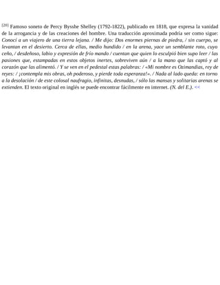 [20] Famoso soneto de Percy Bysshe Shelley (1792-1822), publicado en 1818, que expresa la vanidad 
de la arrogancia y de las creaciones del hombre. Una traducción aproximada podría ser como sigue: 
Conocí a un viajero de una tierra lejana. / Me dijo: Dos enormes piernas de piedra, / sin cuerpo, se 
levantan en el desierto. Cerca de ellas, medio hundido / en la arena, yace un semblante roto, cuyo 
ceño, / desdeñoso, labio y expresión de frío mando / cuentan que quien lo esculpió bien supo leer / las 
pasiones que, estampadas en estos objetos inertes, sobreviven aún / a la mano que las captó y al 
corazón que las alimentó. / Y se ven en el pedestal estas palabras: / «Mi nombre es Ozimandias, rey de 
reyes: / ¡contempla mis obras, oh poderoso, y pierde toda esperanza!». / Nada al lado queda: en torno 
a la desolación / de este colosal naufragio, infinitas, desnudas, / sólo las mansas y solitarias arenas se 
extienden. El texto original en inglés se puede encontrar fácilmente en internet. (N. del E.). << 
 