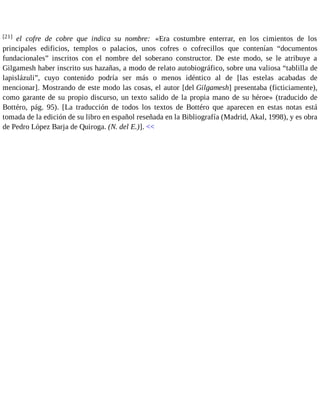 [21] el cofre de cobre que indica su nombre: «Era costumbre enterrar, en los cimientos de los 
principales edificios, templos o palacios, unos cofres o cofrecillos que contenían “documentos 
fundacionales” inscritos con el nombre del soberano constructor. De este modo, se le atribuye a 
Gilgamesh haber inscrito sus hazañas, a modo de relato autobiográfico, sobre una valiosa “tablilla de 
lapislázuli”, cuyo contenido podría ser más o menos idéntico al de [las estelas acabadas de 
mencionar]. Mostrando de este modo las cosas, el autor [del Gilgamesh] presentaba (ficticiamente), 
como garante de su propio discurso, un texto salido de la propia mano de su héroe» (traducido de 
Bottéro, pág. 95). [La traducción de todos los textos de Bottéro que aparecen en estas notas está 
tomada de la edición de su libro en español reseñada en la Bibliografía (Madrid, Akal, 1998), y es obra 
de Pedro López Barja de Quiroga. (N. del E.)]. << 
 