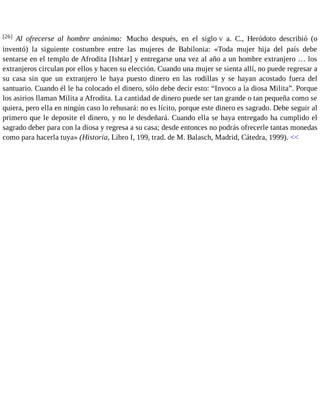 [26] Al ofrecerse al hombre anónimo: Mucho después, en el siglo V a. C., Heródoto describió (o 
inventó) la siguiente costumbre entre las mujeres de Babilonia: «Toda mujer hija del país debe 
sentarse en el templo de Afrodita [Ishtar] y entregarse una vez al año a un hombre extranjero … los 
extranjeros circulan por ellos y hacen su elección. Cuando una mujer se sienta allí, no puede regresar a 
su casa sin que un extranjero le haya puesto dinero en las rodillas y se hayan acostado fuera del 
santuario. Cuando él le ha colocado el dinero, sólo debe decir esto: “Invoco a la diosa Milita”. Porque 
los asirios llaman Milita a Afrodita. La cantidad de dinero puede ser tan grande o tan pequeña como se 
quiera, pero ella en ningún caso lo rehusará: no es lícito, porque este dinero es sagrado. Debe seguir al 
primero que le deposite el dinero, y no le desdeñará. Cuando ella se haya entregado ha cumplido el 
sagrado deber para con la diosa y regresa a su casa; desde entonces no podrás ofrecerle tantas monedas 
como para hacerla tuya» (Historia, Libro I, 199, trad. de M. Balasch, Madrid, Cátedra, 1999). << 
 