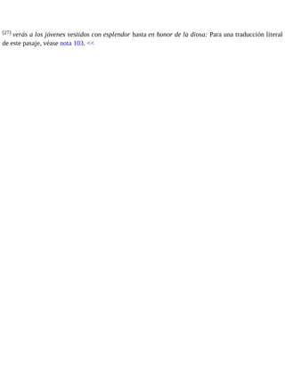 [27] verás a los jóvenes vestidos con esplendor hasta en honor de la diosa: Para una traducción literal 
de este pasaje, véase nota 103. << 
 
