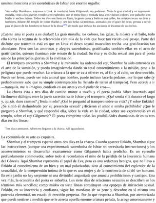 unninni menciona a las sacerdotisas de Ishtar con enorme orgullo: 
Ven —dijo Shamhat—, vayamos a Uruk, te conduciré hasta Gilgamesh, rey poderoso. Verás la gran ciudad y su imponente 
muralla, verás a los jóvenes vestidos con esplendor, con el mejor lino y bordada lana, con vistosos colores, con pañuelos con 
borlas y anchos fajines. Todos los días son fiesta en Uruk, la gente canta y baila en sus calles, los músicos tocan sus liras y 
tambores, delante del templo de Ishtar charlan y ríen sus bellas sacerdotisas, animadas por el goce del sexo, prestas a servir 
para el placer de los hombres en honor de la diosa[27], de modo que incluso los ancianos se levantan de sus lechos. 
¡Cuánto ama el poeta a su ciudad! La gran muralla, los colores, las galas, la música y el baile, todo 
ello forma la textura de la celebración continua de la vida que hace tan vivido este pasaje. Parte del 
disfrute que transmite está en que en Uruk el deseo sexual masculino reciba una gratificación tan 
abundante. Pero son las amorosas y alegres sacerdotisas, gratificadas también ellas en el acto de 
gratificación, quienes iluminan este retrato de la ciudad. Su risa y su dicha sexual son para el poeta 
una de las principales glorias de la civilización. 
El trampero encuentra a Shamhat y le transmite las órdenes del rey. Shamhat ha sido entrenada en 
el arte de la sumisión, y puedo imaginármela dando su total consentimiento a la misión, pese a lo 
peligrosa que puede resultar. La criatura a la que se va a ofrecer es, al fin y al cabo, un desconocido. 
Puede ser feroz, puede ser más animal que hombre, puede incluso hacerla pedazos, por lo que sabe (y 
probablemente sabe que su simple contemplación ha llenado de terror al trampero). Pero accede a ir 
—tranquila, me la imagino, confiada en sus artes y en el poder de eros—. 
La charca está a tres días de camino monte a través y el poeta podría haber insertado aquí 
fácilmente diálogos entre la joven sacerdotisa de Ishtar y el trampero. ¿Qué sentía ella durante el largo 
y, quizás, duro camino? ¿Tenía miedo? ¿Qué le preguntó al trampero sobre su vida? ¿Y sobre Enkidu? 
¿Se sintió él deslumbrado por su presencia sexual? ¿Hicieron el amor o estaba prohibido? ¿Qué le 
preguntó a Shamhat, y qué respondió ella, sobre la vida en la ciudad, sobre sus experiencias en el 
templo, sobre el rey Gilgamesh? El poeta comprime todas las posibilidades dramáticas de estos tres 
días en dos líneas: 
Tres días caminaron. Al tercero llegaron a la charca. Allí aguardaron. 
La economía de su arte es exquisita. 
Shamhat y el trampero esperan otros dos días en la charca. Cuando aparece Enkidu, Shamhat sigue 
las instrucciones (aunque una experimentada sacerdotisa de Ishtar no necesitaría instrucciones) y los 
acontecimientos se desarrollan exactamente como Gilgamesh había predicho. Es un episodio 
profundamente conmovedor, sobre todo si recordamos el mito de la pérdida de la inocencia humana 
del Génesis. Aquí Shamhat representa el papel de Eva, pero es una seductora benigna, que no lleva a 
Enkidu al conocimiento de un bien y un mal polarizados, sino al conocimiento del esplendor de la 
sexualidad, de la comprensión íntima de lo que es una mujer y de la conciencia de sí del ser humano. 
En este jardín no hay serpiente ni una divinidad angustiada que anuncia prohibiciones y castigos. Una 
vez más, la economía del poeta es soberbia. Los siete días de relaciones sexuales se describen en los 
términos más sencillos; comprimidos en siete líneas constituyen una epopeya de iniciación sexual. 
Enkidu, en su inocencia y confianza, sigue los mandatos de su pene y descubre en sí mismo una 
potencia elemental, un estado de erección perpetua. Por lo que respecta a Shamhat, por atemorizada 
que pueda sentirse a medida que se le acerca aquella enorme criatura peluda, la acoge amorosamente y 
 