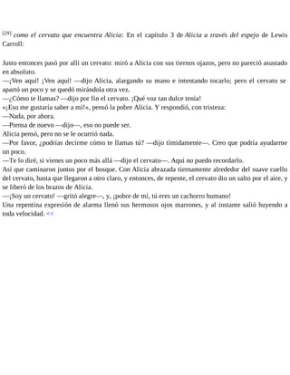 [29] como el cervato que encuentra Alicia: En el capítulo 3 de Alicia a través del espejo de Lewis 
Carroll: 
Justo entonces pasó por allí un cervato: miró a Alicia con sus tiernos ojazos, pero no pareció asustado 
en absoluto. 
—¡Ven aquí! ¡Ven aquí! —dijo Alicia, alargando su mano e intentando tocarlo; pero el cervato se 
apartó un poco y se quedó mirándola otra vez. 
—¿Cómo te llamas? —dijo por fin el cervato. ¡Qué voz tan dulce tenía! 
«¡Eso me gustaría saber a mí!», pensó la pobre Alicia. Y respondió, con tristeza: 
—Nada, por ahora. 
—Piensa de nuevo —dijo—, eso no puede ser. 
Alicia pensó, pero no se le ocurrió nada. 
—Por favor, ¿podrías decirme cómo te llamas tú? —dijo tímidamente—. Creo que podría ayudarme 
un poco. 
—Te lo diré, si vienes un poco más allá —dijo el cervato—. Aquí no puedo recordarlo. 
Así que caminaron juntos por el bosque. Con Alicia abrazada tiernamente alrededor del suave cuello 
del cervato, hasta que llegaron a otro claro, y entonces, de repente, el cervato dio un salto por el aire, y 
se liberó de los brazos de Alicia. 
—¡Soy un cervato! —gritó alegre—, y, ¡pobre de mí, tú eres un cachorro humano! 
Una repentina expresión de alarma llenó sus hermosos ojos marrones, y al instante salió huyendo a 
toda velocidad. << 
 
