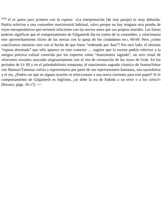 [34] él es quien yace primero con la esposa: «La interpretación [de este pasaje] es muy debatida. 
Podría referirse a una costumbre matrimonial habitual, salvo porque no hay ninguna otra prueba de 
reyes mesopotámicos que tuviesen relaciones con las novias antes que sus propios maridos. Las líneas 
podrían significar que el comportamiento de Gilgamesh iba en contra de la costumbre, y relacionaría 
este aprovechamiento ilícito de las novias con la queja de los ciudadanos en I, 60-64. Pero ¿cómo 
conciliamos entonces esto con el hecho de que fuese “ordenado por Anu”? Por otro lado, el término 
“esposa destinada” que sólo aparece en este contexto … sugiere que la escena podría referirse a la 
antigua práctica cultual conocida por los expertos como “matrimonio sagrado”, un acto ritual de 
relaciones sexuales asociado originariamente con el rito de coronación de los reyes de Uruk. En los 
períodos de Ur III y en el paleobabilonio temprano, el matrimonio sagrado cósmico de Inanna/Ishtar 
con Dumuzi/Tammuz volvía a representarse por parte de sus representantes humanos, una sacerdotisa 
y el rey. ¿Podría ser que en alguna ocasión se seleccionase a una novia corriente para este papel? Si el 
comportamiento de Gilgamesh es legítimo, ¿se debe la ira de Enkidu a un error o a los celos?» 
(Kovacs, págs. 16-17). << 
 