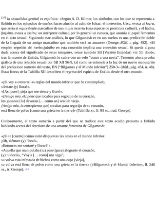 [37] la sexualidad genital es explícita: «Según A. D. Kilmer, los símbolos con los que se representa a 
Enkidu en los episodios de sueños hacen alusión al culto de Ishtar: el meteorito, kíṣru, evoca al kezru, 
que sería el equivalente masculino de una mujer kezertu (una especie de prostituta cultual), y el hacha, 
ḫaṣṣínu, evoca a assínu, un intérprete cultual, por lo general un eunuco, que asumía el papel femenino 
en el acto sexual. Siguiendo este análisis, lo que Gilgamesh ve en sus sueños es una predicción doble 
de la llegada de un amigo masculino que también será su amante» (George, BGE, I, pág. 452). «El 
empleo repetido del verbo ḫabābu en esta conexión implica una conexión sexual. Si queda alguna 
duda acerca del significado de estas imágenes, véase también SB [Versión Estándar] VIII 59, donde, 
tras la muerte de Enkidu, Gilgamesh lo cubre con un velo “como a una novia”. Tenemos ahora prueba 
gráfica de una relación sexual por SB XII 96-9, tal como se entiende a la luz de un nuevo manuscrito 
del predecesor sumerio del texto, BN [“Bilgames y el Mundo inferior”] 250-3» (ibíd., pág. 454, n. 48). 
Estas líneas de la Tablilla XII describen el regreso del espíritu de Enkidu desde el otro mundo: 
«¡Si voy a contarte las reglas del mundo inferior que he contemplado, 
siéntate (y) llora!». 
«[Así pues] ¡deja que me siente y llore!». 
«[Amigo mío, el] pene que tocabas para regocijo de tu corazón, 
los gusanos [lo] devoran [… como un] vestido viejo. 
[Amigo mío, la entrepierna que] tocabas para regocijo de tu corazón, 
está llena de polvo [como una grieta en la tierra]» (Tablilla XII, ll. 93 ss., trad. George). 
Curiosamente, el texto sumerio a partir del que se traduce este texto acadio presenta a Enkidu 
hablando acerca del deterioro de una amante femenina de Gilgamesh: 
«¡Si te [cuento] cómo están dispuestas las cosas en el mundo inferior. 
¡Oh, siéntate (y) llora!». 
«Entonces me sentaré y lloraré!». 
«Aquella que manipulaba (tu) pene (para) alegrarte el corazón, 
(y) tu decías, “Voy a [… como] una viga”, 
su vulva esta infestada de bichos como una capa [vieja], 
su vulva está llena de polvo como una grieta en la tierra» («Bilgamesh y el Mundo Inferior», ll. 248 
ss., tr. George). << 
 