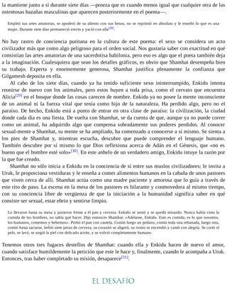 la mantiene junto a sí durante siete días —proeza que es cuando menos igual que cualquier otra de las 
ostentosas hazañas masculinas que aparecen posteriormente en el poema—. 
Empleó sus artes amatorias, se apoderó de su aliento con sus besos, no se reprimió en absoluto y le enseñó lo que es una 
mujer. Durante siete días permaneció erecto y yació con ella[28]. 
No hay rastro de conciencia puritana en la cultura de este poema: el sexo se considera un acto 
civilizador más que como algo peligroso para el orden social. Nos gustaría saber con exactitud en qué 
consistían las artes amatorias de una sacerdotisa babilonia, pero eso es algo que el poeta también deja 
a la imaginación. Cualesquiera que sean los detalles gráficos, es obvio que Shamhat desempeña bien 
su trabajo. Experta y enormemente generosa, Shamhat justifica plenamente la confianza que 
Gilgamesh deposita en ella. 
Al cabo de los siete días, cuando ya ha tenido suficiente sexo ininterrumpido, Enkidu intenta 
reunirse de nuevo con los animales, pero estos huyen a toda prisa, como el cervato que encuentra 
Alicia[29] en el bosque donde las cosas carecen de nombre. Enkidu ya no posee la mente inconsciente 
de un animal ni la fuerza vital que tenía como hijo de la naturaleza. Ha perdido algo, pero no el 
paraíso. De hecho, Enkidu está a punto de entrar en otra clase de paraíso: la civilización, la ciudad 
donde cada día es una fiesta. De vuelta con Shamhat, se da cuenta de que, aunque ya no puede correr 
como un animal, ha adquirido algo que compensa sobradamente sus poderes perdidos. Al conocer 
sexual-mente a Shamhat, su mente se ha ampliado, ha comenzado a conocerse a sí mismo. Se sienta a 
los pies de Shamhat y, mientras escucha, descubre que puede comprender el lenguaje humano. 
También descubre por sí mismo lo que Dios reflexiona acerca de Adán en el Génesis, que «no es 
bueno que el hombre esté solo»[30]. En este anhelo de un verdadero amigo, Enkidu intuye la razón por 
la que fue creado. 
Shamhat no sólo inicia a Enkidu en la conciencia de sí entre sus muslos civilizadores; le invita a 
Uruk, le proporciona vestiduras y le enseña a comer alimentos humanos en la cabaña de unos pastores 
que viven cerca de allí. Shamhat actúa como una madre paciente y amorosa que lo guía a través de 
este rito de paso. La escena en la mesa de los pastores es hilarante y conmovedora al mismo tiempo, 
con su conciencia libre de vergüenza de que la iniciación a la humanidad significa saber en qué 
consiste ser sexual, estar ebrio y sentirse limpio. 
Lo llevaron hasta su mesa y pusieron frente a él pan y cerveza. Enkidu se sentó y se quedó mirando. Nunca había visto la 
comida de los hombres, no sabía qué hacer. Dijo entonces Shamhat: «Adelante, Enkidu. Esto es comida, es lo que nosotros, 
los humanos, comemos y bebemos». Probó el pan con cautela. Comió luego un pedazo, comió toda una rebanada, luego otra, 
comió hasta saciarse, bebió siete jarras de cerveza, su corazón se aligeró, su rostro se encendió y cantó con alegría. Se cortó el 
pelo, se lavó, se ungió la piel con delicado aceite, y se volvió completamente humano. 
Tenemos otros tres fugaces destellos de Shamhat: cuando ella y Enkidu hacen de nuevo el amor, 
cuando satisface humildemente la petición que este le hace y, finalmente, cuando le acompaña a Uruk. 
Entonces, tras haber completado su misión, desaparece[31]. 
EL DESAFÍO 
 