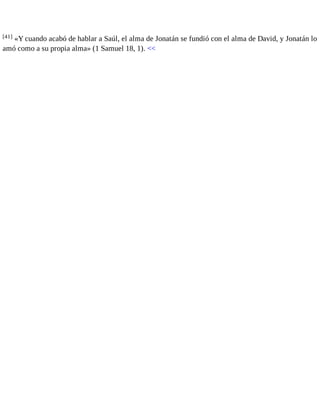 [41] «Y cuando acabó de hablar a Saúl, el alma de Jonatán se fundió con el alma de David, y Jonatán lo 
amó como a su propia alma» (1 Samuel 18, 1). << 
 