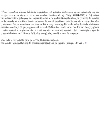 [42] los reyes de la antigua Babilonia se jactaban: «El príncipe perfecto era un intelectual a la vez que 
un guerrero y un atleta y, entre sus muchas hazañas, el rey Shulgi (2094-2047 a. C.) estaba 
particularmente orgulloso de sus logros literarios y culturales. Guardaba el mejor recuerdo de sus días 
en la escuela de escribas, donde presumía de ser el estudiante más diestro de la clase. En años 
posteriores, fue un entusiasta mecenas de las artes y se enorgullecía de haber fundado bibliotecas 
especiales en Ur y Nippur, algo más al norte de Babilonia central, en las que los escribas y juglares 
podrían consultar originales de, por así decirlo, el cantoral sumerio. Así, contemplaba que la 
posteridad conservaría himnos dedicados a su gloria y otra literatura de su época: 
«Por toda la eternidad la Casa de la Tablilla jamás cambiará, 
por toda la eternidad la Casa de Enseñanza jamás dejará de existir» (George, EG, xvii). << 
 