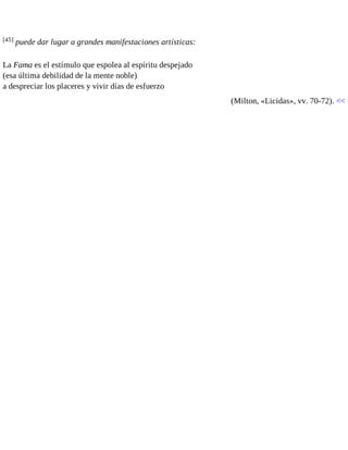 [45] puede dar lugar a grandes manifestaciones artísticas: 
La Fama es el estímulo que espolea al espíritu despejado 
(esa última debilidad de la mente noble) 
a despreciar los placeres y vivir días de esfuerzo 
(Milton, «Licidas», vv. 70-72). << 
 