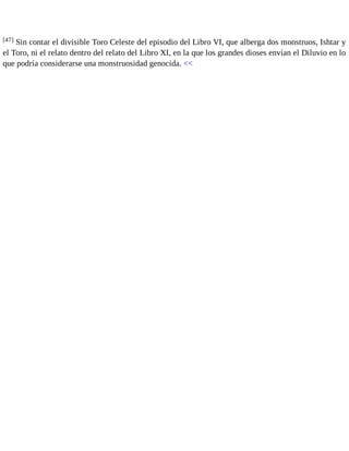 [47] Sin contar el divisible Toro Celeste del episodio del Libro VI, que alberga dos monstruos, Ishtar y 
el Toro, ni el relato dentro del relato del Libro XI, en la que los grandes dioses envían el Diluvio en lo 
que podría considerarse una monstruosidad genocida. << 
 