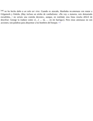 [48] no ha hecho daño a un solo ser vivo: Cuando es atacado, Humbaba no amenaza con matar a 
Gilgamesh y Enkidu. (Hay incluso un atisbo de canibalismo: «No voy a mataros, sois demasiado 
escuálidos, / no seríais una comida decente», aunque, en realidad, esta línea resulta difícil de 
descifrar: George la traduce como «[…] … tú, … en mi barriga»). Pero estas amenazas no son 
acciones; son palabras para ahuyentar a los hombres del bosque. << 
 