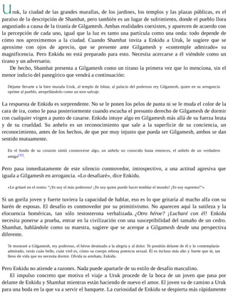 Uruk, la ciudad de las grandes murallas, de los jardines, los templos y las plazas públicas, es el 
paraíso de la descripción de Shamhat, pero también es un lugar de sufrimiento, donde el pueblo llora 
angustiado a causa de la tiranía de Gilgamesh. Ambas realidades coexisten, y aparecen de acuerdo con 
la percepción de cada uno, igual que la luz es tanto una partícula como una onda: todo depende de 
cómo nos aproximemos a la ciudad. Cuando Shamhat invita a Enkidu a Uruk, le sugiere que se 
aproxime con ojos de aprecio, que se presente ante Gilgamesh y «contemple admirado» su 
magnificencia. Pero Enkidu no está preparado para esto. Necesita acercarse a él viéndole como un 
tirano y un adversario. 
De hecho, Shamhat presenta a Gilgamesh como un tirano la primera vez que lo menciona, sin el 
menor indicio del panegírico que vendrá a continuación: 
Déjame llevarte a la bien murada Uruk, al templo de Ishtar, al palacio del poderoso rey Gilgamesh, quien en su arrogancia 
oprime al pueblo, atropellándolo como un toro salvaje. 
La respuesta de Enkidu es sorprendente. No se le ponen los pelos de punta ni se le muda el color de la 
cara de ira, como le pasa posteriormente cuando escucha el presunto derecho de Gilgamesh de dormir 
con cualquier virgen a punto de casarse. Enkidu intuye algo en Gilgamesh más allá de su fuerza bruta 
y de su crueldad. Su anhelo es un reconocimiento que sale a la superficie de su conciencia, un 
reconocimiento, antes de los hechos, de que por muy injusto que pueda ser Gilgamesh, ambos se dan 
sentido mutuamente. 
En el fondo de su corazón sintió conmoverse algo, un anhelo no conocido hasta entonces, el anhelo de un verdadero 
amigo[32]. 
Pero pasa inmediatamente de este silencio conmovedor, introspectivo, a una actitud agresiva que 
iguala a Gilgamesh en arrogancia. «Lo desafiaré», dice Enkidu. 
«Le gritaré en el rostro: “¡Yo soy el más poderoso! ¡Yo soy quien puede hacer temblar el mundo! ¡Yo soy supremo!”». 
Si un gorila joven y fuerte tuviera la capacidad de hablar, eso es lo que gritaría al macho alfa con su 
harén de esposas. El desafío es conmovedor por su primitivismo. No aparecen aquí la sutileza y la 
elocuencia homéricas, tan sólo testosterona verbalizada. ¿Otro héroe? ¡Lucharé con él! Enkidu 
necesita ponerse a prueba, entrar en la civilización con una susceptibilidad del tamaño de un cedro. 
Shamhat, hablándole como su maestra, sugiere que se acerque a Gilgamesh desde una perspectiva 
diferente. 
Te mostraré a Gilgamesh, rey poderoso, el héroe destinado a la alegría y al dolor. Te pondrás delante de él y lo contemplarás 
admirado, verás cuán bello, cuán viril es, cómo su cuerpo rebosa potencia sexual. Él es incluso más alto y fuerte que tú, tan 
lleno de vida que no necesita dormir. Olvida tu arrebato, Enkidu. 
Pero Enkidu no atiende a razones. Nada puede apartarle de su estilo de desafío masculino. 
El impulso concreto que motiva el viaje a Uruk procede de la boca de un joven que pasa por 
delante de Enkidu y Shamhat mientras están haciendo de nuevo el amor. El joven va de camino a Uruk 
para una boda en la que va a servir el banquete. La curiosidad de Enkidu se despierta más rápidamente 
 