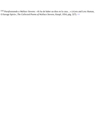 [50] Parafraseando a Wallace Stevens: «Si ha de haber un dios en la casa…» («Less and Less Human, 
O Savage Spirit», The Collected Poems of Wallace Stevens, Knopf, 1954, pág. 327). << 
 