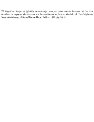 [51] Seng-ts’an: Seng-ts’an (¿?-606) fue un monje chino y el tercer maestro fundador del Zen. Este 
pareado es de su poema «La mente de absoluta confianza», en Stephen Mitchell, ed., The Enlightened 
Heart: An Anthology of Sacred Poetry, Harper Collins, 1989, pág. 26. << 
 
