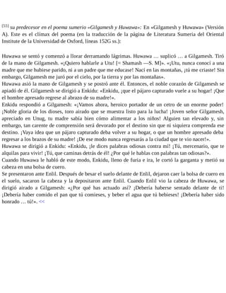 [55] su predecesor en el poema sumerio «Gilgamesh y Huwawa»: En «Gilgamesh y Huwawa» (Versión 
A). Este es el clímax del poema (en la traducción de la página de Literatura Sumeria del Oriental 
Institute de la Universidad de Oxford, líneas 152G ss.): 
Huwawa se sentó y comenzó a llorar derramando lágrimas. Huwawa … suplicó … a Gilgamesh. Tiró 
de la mano de Gilgamesh. «¡Quiero hablarle a Utu! [= Shamash —S. M]». «¡Utu, nunca conocí a una 
madre que me hubiese parido, ni a un padre que me educase! Nací en las montañas, ¡tú me criaste! Sin 
embargo, Gilgamesh me juró por el cielo, por la tierra y por las montañas». 
Huwawa asió la mano de Gilgamesh y se postró ante él. Entonces, el noble corazón de Gilgamesh se 
apiadó de él. Gilgamesh se dirigió a Enkidu: «Enkidu, ¡que el pájaro capturado vuele a su hogar! ¡Que 
el hombre apresado regrese al abrazo de su madre!». 
Enkidu respondió a Gilgamesh: «¡Vamos ahora, heroico portador de un cetro de un enorme poder! 
¡Noble gloria de los dioses, toro airado que se muestra listo para la lucha! ¡Joven señor Gilgamesh, 
apreciado en Unug, tu madre sabía bien cómo alimentar a los niños! Alguien tan elevado y, sin 
embargo, tan carente de comprensión será devorado por el destino sin que ni siquiera comprenda ese 
destino. ¡Vaya idea que un pájaro capturado deba volver a su hogar, o que un hombre apresado deba 
regresar a los brazos de su madre! ¡De ese modo nunca regresarás a la ciudad que te vio nacer!». 
Huwawa se dirigió a Enkidu: «Enkidu, ¡le dices palabras odiosas contra mí! ¡Tú, mercenario, que te 
alquilas para vivir! ¡Tú, que caminas detrás de él! ¿Por qué le hablas con palabras tan odiosas?». 
Cuando Huwawa le habló de este modo, Enkidu, lleno de furia e ira, le cortó la garganta y metió su 
cabeza en una bolsa de cuero. 
Se presentaron ante Enlil. Después de besar el suelo delante de Enlil, dejaron caer la bolsa de cuero en 
el suelo, sacaron la cabeza y la depositaron ante Enlil. Cuando Enlil vio la cabeza de Huwawa, se 
dirigió airado a Gilgamesh: «¿Por qué has actuado así? ¡Debería haberse sentado delante de ti! 
¡Debería haber comido el pan que tú comieses, y beber el agua que tú bebieses! ¡Debería haber sido 
honrado … tú!». << 
 
