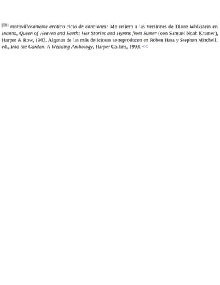 [58] maravillosamente erótico ciclo de canciones: Me refiero a las versiones de Diane Wolkstein en 
Inanna, Queen of Heaven and Earth: Her Stories and Hymns from Sumer (con Samuel Noah Kramer), 
Harper & Row, 1983. Algunas de las más deliciosas se reproducen en Roben Hass y Stephen Mitchell, 
ed., Into the Garden: A Wedding Anthology, Harper Collins, 1993. << 
 