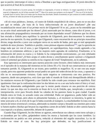 que su pasión; interrumpe el coito y envía a Shamhat a que haga averiguaciones. El joven describe lo 
que ocurrirá al final de la ceremonia: 
El sacerdote bendecirá a la joven pareja, los invitados se regocijarán, el novio se retirará y la virgen aguardará en el lecho 
nupcial a Gilgamesh, rey de la bien murada Uruk[33]. Pues él es quien yace primero con la esposa[34]. Una vez él lo ha hecho, 
lo puede hacer el novio. Este es el orden que los dioses han decretado. Desde el momento en que cortaron el cordón umbilical 
del rey, el himen de todas las jóvenes le ha pertenecido. 
«Al oír estas palabras», leemos, «el rostro de Enkidu empalideció de cólera», pero no se nos dice 
por qué se enfada. ¿Se trata de la furia indiscriminada de un joven desafiante? ¿De una 
escandalización moral ante el ius primae noctis de Gilgamesh? Si es así, ¿acaso no ha entendido que 
es un acto ritual autorizado por los dioses? ¿Está autorizado por los dioses, como dice el joven, o es 
una afirmación propagandística inventada por un tirano depredador sexual? (Sabemos que los dioses 
han enviado a Enkidu para equilibrar la opresión de Gilgamesh, pero desconocemos la naturaleza 
precisa de esa opresión. Es muy posible que Gilgamesh, como encarnación de un principio masculino 
divino, tenga derecho a yacer con cualquier novia en su noche de bodas, pero que se esté apropiando 
también de otras jóvenes. También es posible, como piensan algunos estudiosos[35], que la opresión no 
tenga nada que ver con el sexo, y que Gilgamesh, un superdeportista, haya estado agotando a los 
hombres en certámenes atléticos y que las mujeres estén agotadas de cuidarlos). Finalmente, si la 
información del joven es exacta y si Enkidu lo ha comprendido correctamente, ¿se está rebelando 
contra el orden divino? ¿O bien acepta el orden divino y sencillamente quiere sustituir a Gilgamesh 
como el semental que planta su semilla en las vírgenes de Uruk? Simplemente, no lo sabemos. 
Esta ignorancia es interesante para nuestra posición como lectores. (Será todavía más interesante 
en el episodio de la matanza del monstruo en los Libros III a V). Una de sus consecuencias es que no 
tomamos partido. Sí, Gilgamesh es un tirano, pero también es magnífico. Sí, se une con una mujer 
casada, pero esta aparente predación sexual podría ser parte del orden divino de las cosas, y oponerse a 
ello no es necesariamente virtuoso. Cada razón negativa se contrarresta con otra positiva. Por 
supuesto, desde otra perspectiva, está claro que todo el mundo de Uruk está desequilibrado debido a 
los maniacos excesos de Gilgamesh y que Enkidu ha sido creado para restaurar ese equilibrio. Está 
igualmente claro que la confrontación entre los dos héroes no va a ser una lucha entre el bien y el mal. 
Aquí hay demasiadas ambigüedades para que la mente pueda situarse en una posición de certeza 
moral. Lo que nos deja con la emoción en bruto de la ira de Enkidu, que, inexplicada y carente de 
interpretación, sirve para llevarlo desde las cabañas de los pastores hasta la gran ciudad. Cuando 
Enkidu entra en Uruk, es acosado como una celebridad. Podía ser gigantesco, podía haber sido un 
salvaje en otro tiempo, pero ahora es plenamente humano, y, al reconocer su inocencia, la gente no 
teme acercarse a él, al revés de lo que le había ocurrido al trampero. La muchedumbre lo trata con una 
mezcla de temor reverencial y ternura, admirando su enorme cuerpo y besando sus enormes pies como 
si fuesen madres chochas que besaran las regordetas carnes de un bebé. Enkidu se abre camino hasta la 
casa nupcial y se planta, inamovible, delante de la puerta. 
Cuando llega Gilgamesh, los dos héroes se agarran, entrechocan sus cabezas como toros salvajes y 
se zarandean por las calles, golpeándose contra los muros y haciendo que las casas tiemblen. La 
confrontación no podría ser más primaria, reducida al elemento del orgullo masculino. La ira de 
Enkidu no viene al caso. No hay principios que defender, no hay justificaciones ni 
 