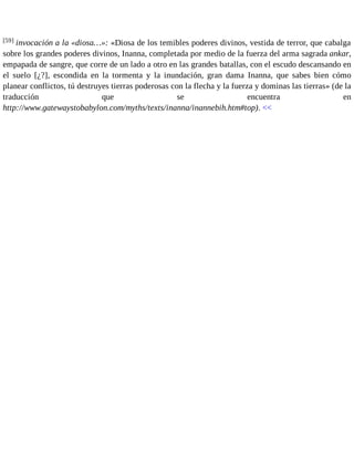 [59] invocación a la «diosa…»: «Diosa de los temibles poderes divinos, vestida de terror, que cabalga 
sobre los grandes poderes divinos, Inanna, completada por medio de la fuerza del arma sagrada ankar, 
empapada de sangre, que corre de un lado a otro en las grandes batallas, con el escudo descansando en 
el suelo [¿?], escondida en la tormenta y la inundación, gran dama Inanna, que sabes bien cómo 
planear conflictos, tú destruyes tierras poderosas con la flecha y la fuerza y dominas las tierras» (de la 
traducción que se encuentra en 
http://www.gatewaystobabylon.com/myths/texts/inanna/inannebih.htm#top). << 
 