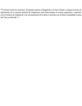 [60] primero entre los sumerios: El poema sumerio «Gilgamesh y el Toro Celeste», aunque no tiene un 
equivalente de la extensa diatriba de Gilgamesh, tiene básicamente el mismo argumento: comienza 
con el rechazo de Gilgamesh a las insinuaciones de la diosa y termina con el héroe arrojándole la pata 
del Toro sacrificado. << 
 