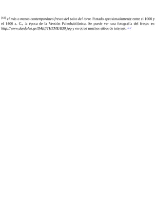 [62] el más o menos contemporáneo fresco del salto del toro: Pintado aproximadamente entre el 1600 y 
el 1400 a. C., la época de la Versión Paleobabilónica. Se puede ver una fotografía del fresco en 
http://www.daedalus.gr/DAEI/THEME/B30.jpg y en otros muchos sitios de internet. << 
 