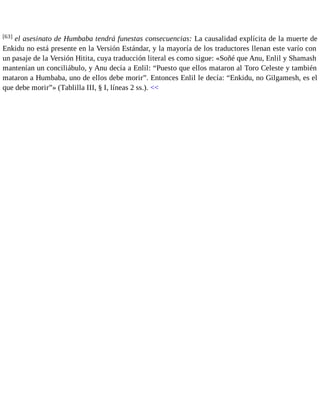 [63] el asesinato de Humbaba tendrá funestas consecuencias: La causalidad explícita de la muerte de 
Enkidu no está presente en la Versión Estándar, y la mayoría de los traductores llenan este varío con 
un pasaje de la Versión Hitita, cuya traducción literal es como sigue: «Soñé que Anu, Enlil y Shamash 
mantenían un conciliábulo, y Anu decía a Enlil: “Puesto que ellos mataron al Toro Celeste y también 
mataron a Humbaba, uno de ellos debe morir”. Entonces Enlil le decía: “Enkidu, no Gilgamesh, es el 
que debe morir”» (Tablilla III, § I, líneas 2 ss.). << 
 
