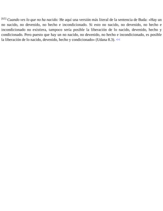 [65] Cuando ves lo que no ha nacido: He aquí una versión más literal de la sentencia de Buda: «Hay un 
no nacido, no devenido, no hecho e incondicionado. Si esto no nacido, no devenido, no hecho e 
incondicionado no existiera, tampoco sería posible la liberación de lo nacido, devenido, hecho y 
condicionado. Pero puesto que hay un no nacido, no devenido, no hecho e incondicionado, es posible 
la liberación de lo nacido, devenido, hecho y condicionado» (Udana 8.3). << 
 