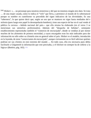 [68] Shiduri: «… un personaje para nosotros misterioso y del que no tenemos ningún otro dato. Se trata 
… de una mujer casada, como lo indica el “velo” que lleva, y pertenece al mundo de lo sobrenatural 
porque su nombre en cuneiforme va precedido del signo indicativo de las divinidades. Es una 
“tabernera”, lo que quiere decir que, según un uso que se mantuvo en vigor hasta mediados del II 
milenio (pues luego este papel lo desempeñarán hombres), tiene una especie de bar en el cual vende al 
público la cerveza —bebida nacional del país— que ella misma ha elaborado (en el verso 3 se 
mencionan sus utensilios profesionales). Además del “despacho de bebidas”, semejante 
establecimiento representaba también el “comercio de encrucijada”, donde se vendían al por menor 
muchos de los alimentos de primera necesidad, y cuyos encargados eran los más indicados para dar 
información no sólo sobre su clientela sino en general sobre el país. Shiduri es el modelo, introducido 
en la leyenda, de estos “comerciantes de encrucijada”, aunque ciertamente no es fácil adivinar quiénes 
podrían ser sus clientes en este extremo del mundo … En todo caso, ella era necesaria pues debía 
facilitarle a Gilgamesh la información que este precisaba, y el folclore no siempre ha de ceñirse a la 
lógica» (Bottéro, pág. 165). << 
 