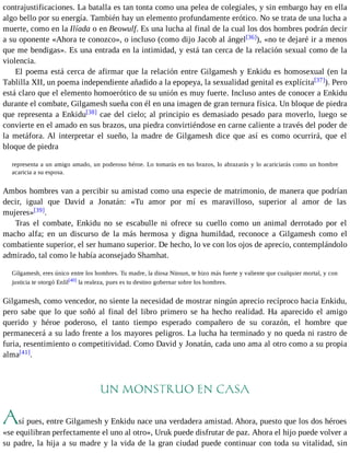 contrajustificaciones. La batalla es tan tonta como una pelea de colegiales, y sin embargo hay en ella 
algo bello por su energía. También hay un elemento profundamente erótico. No se trata de una lucha a 
muerte, como en la Ilíada o en Beowulf. Es una lucha al final de la cual los dos hombres podrán decir 
a su oponente «Ahora te conozco», o incluso (como dijo Jacob al ángel[36]), «no te dejaré ir a menos 
que me bendigas». Es una entrada en la intimidad, y está tan cerca de la relación sexual como de la 
violencia. 
El poema está cerca de afirmar que la relación entre Gilgamesh y Enkidu es homosexual (en la 
Tablilla XII, un poema independiente añadido a la epopeya, la sexualidad genital es explícita[37]). Pero 
está claro que el elemento homoerótico de su unión es muy fuerte. Incluso antes de conocer a Enkidu 
durante el combate, Gilgamesh sueña con él en una imagen de gran ternura física. Un bloque de piedra 
que representa a Enkidu[38] cae del cielo; al principio es demasiado pesado para moverlo, luego se 
convierte en el amado en sus brazos, una piedra convirtiéndose en carne caliente a través del poder de 
la metáfora. Al interpretar el sueño, la madre de Gilgamesh dice que así es como ocurrirá, que el 
bloque de piedra 
representa a un amigo amado, un poderoso héroe. Lo tomarás en tus brazos, lo abrazarás y lo acariciarás como un hombre 
acaricia a su esposa. 
Ambos hombres van a percibir su amistad como una especie de matrimonio, de manera que podrían 
decir, igual que David a Jonatán: «Tu amor por mí es maravilloso, superior al amor de las 
mujeres»[39]. 
Tras el combate, Enkidu no se escabulle ni ofrece su cuello como un animal derrotado por el 
macho alfa; en un discurso de la más hermosa y digna humildad, reconoce a Gilgamesh como el 
combatiente superior, el ser humano superior. De hecho, lo ve con los ojos de aprecio, contemplándolo 
admirado, tal como le había aconsejado Shamhat. 
Gilgamesh, eres único entre los hombres. Tu madre, la diosa Ninsun, te hizo más fuerte y valiente que cualquier mortal, y con 
justicia te otorgó Enlil[40] la realeza, pues es tu destino gobernar sobre los hombres. 
Gilgamesh, como vencedor, no siente la necesidad de mostrar ningún aprecio recíproco hacia Enkidu, 
pero sabe que lo que soñó al final del libro primero se ha hecho realidad. Ha aparecido el amigo 
querido y héroe poderoso, el tanto tiempo esperado compañero de su corazón, el hombre que 
permanecerá a su lado frente a los mayores peligros. La lucha ha terminado y no queda ni rastro de 
furia, resentimiento o competitividad. Como David y Jonatán, cada uno ama al otro como a su propia 
alma[41]. 
UN MONSTRUO EN CASA 
Así pues, entre Gilgamesh y Enkidu nace una verdadera amistad. Ahora, puesto que los dos héroes 
«se equilibran perfectamente el uno al otro», Uruk puede disfrutar de paz. Ahora el hijo puede volver a 
su padre, la hija a su madre y la vida de la gran ciudad puede continuar con toda su vitalidad, sin 
 