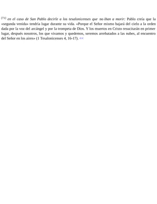 [71] en el caso de San Pablo decirle a los tesalonicenses que no iban a morir: Pablo creía que la 
«segunda venida» tendría lugar durante su vida. «Porque el Señor mismo bajará del cielo a la orden 
dada por la voz del arcángel y por la trompeta de Dios. Y los muertos en Cristo resucitarán en primer 
lugar, después nosotros, los que vivamos y quedemos, seremos arrebatados a las nubes, al encuentro 
del Señor en los aires» (1 Tesalonicenses 4, 16-17). << 
 