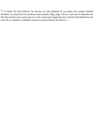 [72] le habla del Gran Diluvio: Su discurso ha sido adaptado de un poema más antiguo llamado 
Atrahasis. La mayoría de los estudiosos (por ejemplo, Tigay, págs. 238 ss.). creen que el adaptador fue 
Sîn-lēqi-unninni, pero, puesto que no se han conservado fragmentos de la Versión Paleobabilónica del 
Libro XI, no sabemos si también contenía la extensa historia del Diluvio. << 
 