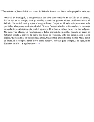 [74] reducimos de forma drástica el relato del Diluvio: Esta es una forma en la que podría reducirse: 
«Ocurrió en Shuruppak, la antigua ciudad que te es bien conocida. Yo viví allí en un tiempo, 
fui su rey en un tiempo, hace ya mucho, cuando los grandes dioses decidieron enviar el 
Diluvio. Ea me informó, y construí un gran barco. Cargué en él todas mis posesiones más 
preciadas. Muy pronto se desencadenó el Diluvio. Durante seis días y siete noches, la tormenta 
arrasó la tierra. Al séptimo día, cesó el aguacero. El océano se calmó. No se veía tierra alguna. 
No había vida alguna. La raza humana se había convertido en arcilla. Cuando las aguas se 
hubieron secado y apareció la tierra, los dioses se reunieron, Enlil nos bendijo a mí y a mi 
esposa. “Escuchadme, oh dioses: Hasta ahora, Utnapishtim era un hombre mortal. Mas a partir 
de ahora, él y su esposa serán dioses como nosotros, morarán para siempre, a lo lejos, en la 
fuente de los ríos”. Y aquí vivimos». << 
 