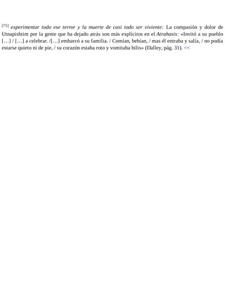 [75] experimentar todo ese terror y la muerte de casi todo ser viviente: La compasión y dolor de 
Utnapishtim por la gente que ha dejado atrás son más explícitos en el Atrahasis: «Invitó a su pueblo 
[…] / […] a celebrar. /[…] embarcó a su familia. / Comían, bebían, / mas él entraba y salía, / no podía 
estarse quieto ni de pie, / su corazón estaba roto y vomitaba bilis» (Dalley, pág. 31). << 
 