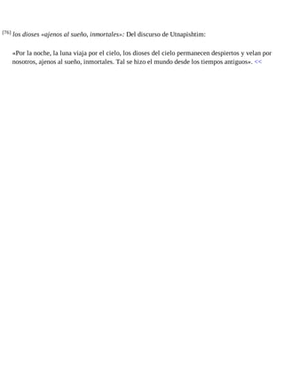 [76] los dioses «ajenos al sueño, inmortales»: Del discurso de Utnapishtim: 
«Por la noche, la luna viaja por el cielo, los dioses del cielo permanecen despiertos y velan por 
nosotros, ajenos al sueño, inmortales. Tal se hizo el mundo desde los tiempos antiguos». << 
 