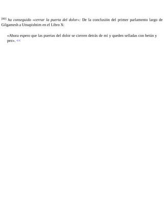 [80] ha conseguido «cerrar la puerta del dolor»: De la conclusión del primer parlamento largo de 
Gilgamesh a Utnapishtim en el Libro X: 
«Ahora espero que las puertas del dolor se cierren detrás de mí y queden selladas con betún y 
pez». << 
 