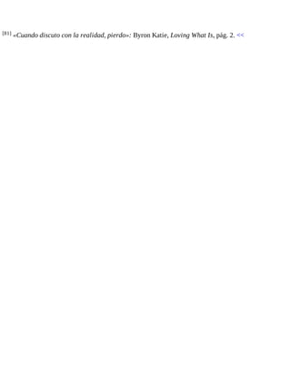 [81] «Cuando discuto con la realidad, pierdo»: Byron Katie, Loving What Is, pág. 2. << 
 