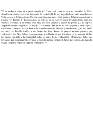 [85] ha vuelto a erigir el sagrado templo del Eanna, así como las gruesas murallas de Uruk: 
Literalmente, «había construido la muralla de Uruk-del-Redil y el sagrado almacén del santo Eanna». 
Por la secuencia de las acciones, Sîn-lēqi-unninni parece querer decir aquí que Gilgamesh construyó la 
muralla y el Templo del Eanna después de regresar de su viaje en busca de Utnapishtim. Pero, por 
supuesto, la muralla y el templo están muy presentes durante la acción del poema y, a su regreso, 
Gilgamesh muestra orgulloso la muralla a Urshanabi. De hecho, la línea siguiente afirma que la 
muralla fue cimentada por los Siete Sabios mucho antes del Diluvio. (Literalmente, «¿No está hecha 
esta obra con ladrillo cocido, y no fueron los Siete Sabios en persona quienes pusieron sus 
cimientos?». Los Siete Sabios eran unos reyes antediluvianos que, instruidos en persona por el dios 
Ea, habían enseñado a la humanidad todas las artes de la civilización). Obviamente, hubo más 
personajes que contribuyeron a levantar la muralla, aunque Gilgamesh fue el más famoso. Así pues, he 
elegido «volver a erigir» en lugar de «construir». << 
 