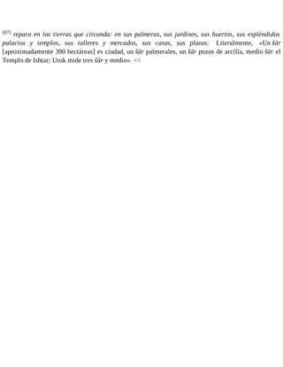 [87] repara en las tierras que circunda: en sus palmeras, sus jardines, sus huertos, sus espléndidos 
palacios y templos, sus talleres y mercados, sus casas, sus plazas: Literalmente, «Un šār 
[aproximadamente 390 hectáreas] es ciudad, un šār palmerales, un šār pozos de arcilla, medio šār el 
Templo de Ishtar; Uruk mide tres šār y medio». << 
 