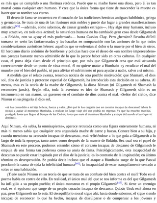 es más que un cumplido o una floritura retórica. Puede que su madre fuese una diosa, pero él es tan 
mortal como cualquier otro humano. Y cree que la única forma que tiene de trascender la muerte es 
hacer que su nombre sea eterno. 
El deseo de fama se encuentra en el corazón de las tradiciones heroicas antiguas babilónica, griega 
y germánica. Se trata de una de las ilusiones más nobles y puede dar lugar a grandes manifestaciones 
artísticas[45] —además, como sabemos, de causar grandes estragos—. Hay algo muy humano, incluso 
muy atractivo, en toda esta actitud; la naturaleza humana no ha cambiado gran cosa desde Gilgamesh 
—o Enkidu, con su «¡soy el más poderoso!»— hasta Cassius Clay. Pero ¿heroico? Resulta difícil 
tomarse en serio las fanfarronadas y las hazañas en comparación con las acciones de lo que todos 
consideraríamos auténticos héroes: aquellos que se enfrentan al dolor o la muerte por el bien de otros. 
El heroísmo diario anónimo de bomberos y policías hace que el deseo de «un nombre imperecedero» 
nos parezca bastante menos admirable de lo que lo parece haber sido en otras culturas. En cualquier 
caso, el poeta deja claro desde el principio que, por más que Gilgamesh crea que está actuando 
correctamente desde un punto de vista moral, él no quiere matar a Humbaba «y erradicar el mal del 
mundo» por el bien del pueblo, ni para aliviar el sufrimiento ni para ayudar a nadie, salvo a sí mismo. 
A medida que el relato avanza, tenemos noticia de otra posible motivación: que Shamash, el dios 
sol, dios de justicia y protector especial de Gilgamesh, ha introducido esta decisión en su cabeza. Al 
menos, esta es la teoría de la madre de Gilgamesh, la diosa Ninsun (ni Gilgamesh ni Shamash la 
reconocen jamás). Según ella, toda la aventura es idea de Shamash y Gilgamesh sólo es un 
instrumento en sus manos, un guerrero en el combate de dios contra el mal. «Señor del cielo», dice 
Ninsun en su plegaria al dios sol, 
«tú has concedido a mi hijo belleza, fuerza y valor. ¿Por qué lo has cargado con un corazón incapaz de descanso? Ahora lo 
incitas a atacar al monstruo Humbaba, a realizar un largo viaje del que podría no regresar. Ya que ha resuelto marchar, 
protégelo hasta que llegue al Bosque de los Cedros, hasta que mate al monstruo Humbaba y extirpe del mundo el mal que tú 
detestas». 
Aquí Ninsun, «la sabia, la omnisapiente», aparece retratada como una figura enteramente humana, ni 
más ni menos sabia que cualquier otra angustiada madre de carne y hueso. Conoce bien a su hijo, y 
cuando menciona su «corazón incapaz de descanso», está refiriéndose a lo que guía a Gilgamesh a lo 
largo de toda la epopeya, tanto antes como después de la muerte de Enkidu. Sea cual sea el papel de 
Shamash en este proceso, podemos entender cómo el corazón incapaz de descanso de Gilgamesh le 
empuja de una forma tan poderosa como su ansia de fama. Psicológicamente, esta incapacidad de 
descanso no puede estar inspirada por el dios de la justicia; es lo contrario de la inspiración; en último 
término es desesperación. Se podría decir incluso que el ataque a Humbaba surge de lo que Pascal 
proclamó la causa de toda la infelicidad humana[46]: la incapacidad de estar tranquilamente sentado a 
solas en una habitación. 
¿Tiene razón Ninsun en su teoría de que se trata de un combate del bien contra el mal? Todo en el 
poema habla en contra de ello. En realidad, el único mal del que se nos informa es del que Gilgamesh 
ha infligido a su propio pueblo; el único monstruo es el propio Gilgamesh[47]. Si tiene un enemigo 
real, es el egoísmo que surge de su propio corazón incapaz de descanso. Quizás Uruk esté ahora en 
paz, pero Gilgamesh no lo está. El desequilibrio moral sigue ahí; hasta donde sabemos, él sigue siendo 
incapaz de reconocer lo que ha hecho, incapaz de disculparse o de compensar a los jóvenes y 
 