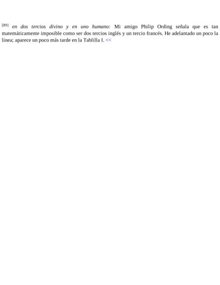 [89] en dos tercios divino y en uno humano: Mi amigo Philip Ording señala que es tan 
matemáticamente imposible como ser dos tercios inglés y un tercio francés. He adelantado un poco la 
línea; aparece un poco más tarde en la Tablilla I. << 
 