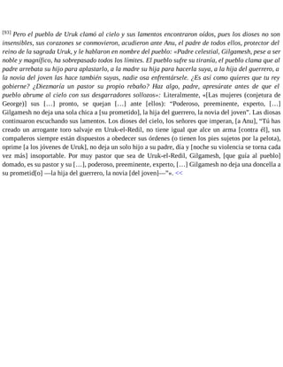 [93] Pero el pueblo de Uruk clamó al cielo y sus lamentos encontraron oídos, pues los dioses no son 
insensibles, sus corazones se conmovieron, acudieron ante Anu, el padre de todos ellos, protector del 
reino de la sagrada Uruk, y le hablaron en nombre del pueblo: «Padre celestial, Gilgamesh, pese a ser 
noble y magnífico, ha sobrepasado todos los límites. El pueblo sufre su tiranía, el pueblo clama que al 
padre arrebata su hijo para aplastarlo, a la madre su hija para hacerla suya, a la hija del guerrero, a 
la novia del joven las hace también suyas, nadie osa enfrentársele. ¿Es así como quieres que tu rey 
gobierne? ¿Diezmaría un pastor su propio rebaño? Haz algo, padre, apresúrate antes de que el 
pueblo abrume al cielo con sus desgarradores sollozos»: Literalmente, «[Las mujeres (conjetura de 
George)] sus […] pronto, se quejan […] ante [ellos): “Poderoso, preeminente, experto, […] 
Gilgamesh no deja una sola chica a [su prometido], la hija del guerrero, la novia del joven”. Las diosas 
continuaron escuchando sus lamentos. Los dioses del cielo, los señores que imperan, [a Anu], “Tú has 
creado un arrogante toro salvaje en Uruk-el-Redil, no tiene igual que alce un arma [contra él], sus 
compañeros siempre están dispuestos a obedecer sus órdenes (o tienen los pies sujetos por la pelota), 
oprime [a los jóvenes de Uruk], no deja un solo hijo a su padre, día y [noche su violencia se torna cada 
vez más] insoportable. Por muy pastor que sea de Uruk-el-Redil, Gilgamesh, [que guía al pueblo] 
domado, es su pastor y su […], poderoso, preeminente, experto, […] Gilgamesh no deja una doncella a 
su prometid[o] —la hija del guerrero, la novia [del joven]—”». << 
 