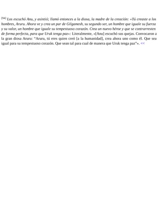 [94] Los escuchó Anu, y asintió; llamó entonces a la diosa, la madre de la creación: «Tú creaste a los 
hombres, Aruru. Ahora ve y crea un par de Gilgamesh, su segundo ser, un hombre que iguale su fuerza 
y su valor, un hombre que iguale su tempestuoso corazón. Crea un nuevo héroe y que se contrarresten 
de forma perfecta, para que Uruk tenga paz»: Literalmente, «[Anu] escuchó sus quejas. Convocaron a 
la gran diosa Aruru: “Aruru, tú eres quien creó [a la humanidad], crea ahora uno como él. Que sea 
igual para su tempestuoso corazón. Que sean tal para cual de manera que Uruk tenga paz”». << 
 
